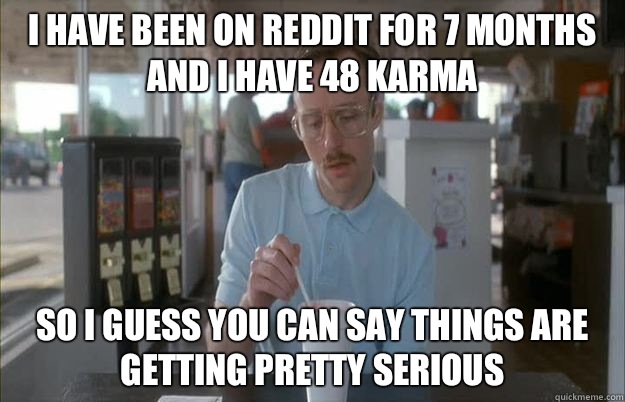 I have been on Reddit for 7 months and I have 48 karma So I guess you can say things are getting pretty serious  Things are getting pretty serious