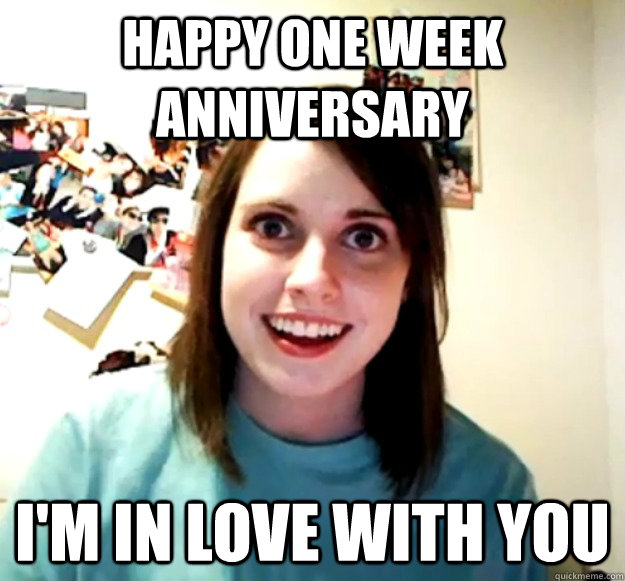 Happy one week anniversary I'm in love with you  Overly Attached Girlfriend