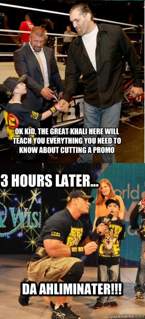 Ok kid, the great khali here will 
teach you everything you need to 
know about cutting a promo Da ahliminater!!! 3 hours later... - Ok kid, the great khali here will 
teach you everything you need to 
know about cutting a promo Da ahliminater!!! 3 hours later...  Misc