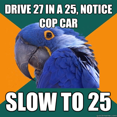 Drive 27 in a 25, notice cop car slow to 25  Paranoid Parrot