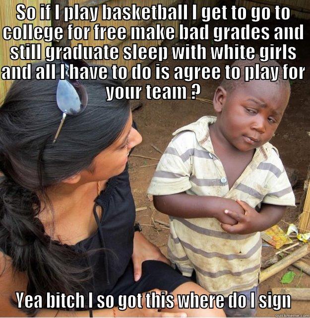 SO IF I PLAY BASKETBALL I GET TO GO TO COLLEGE FOR FREE MAKE BAD GRADES AND STILL GRADUATE SLEEP WITH WHITE GIRLS AND ALL I HAVE TO DO IS AGREE TO PLAY FOR YOUR TEAM ? YEA BITCH I SO GOT THIS WHERE DO I SIGN Skeptical Third World Kid