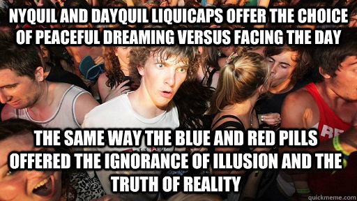 Nyquil and Dayquil liquicaps offer the choice of peaceful dreaming versus facing the day The same way the blue and red pills offered the ignorance of illusion and the truth of reality - Nyquil and Dayquil liquicaps offer the choice of peaceful dreaming versus facing the day The same way the blue and red pills offered the ignorance of illusion and the truth of reality  Sudden Clarity Clarence