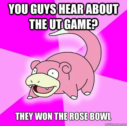 You guys hear about the UT game? They won the Rose Bowl  Slowpoke
