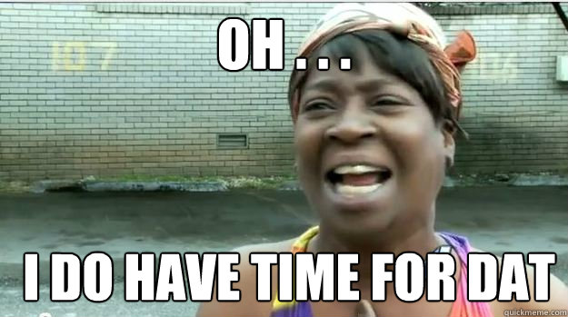 oh . . .   i do have time for dat - oh . . .   i do have time for dat  AINT NO BODY GOT TIME FOR DAT