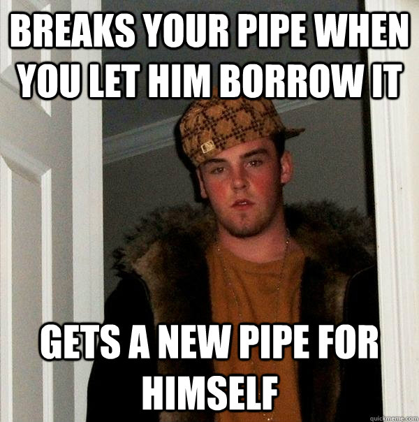 Breaks your pipe when you let him borrow it gets a new pipe for himself  Scumbag Steve