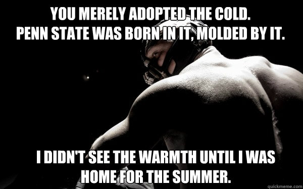 You merely adopted the cold.
Penn State was born in it, molded by it. I didn't see the warmth until I was home for the summer. - You merely adopted the cold.
Penn State was born in it, molded by it. I didn't see the warmth until I was home for the summer.  Back Muscle Bane