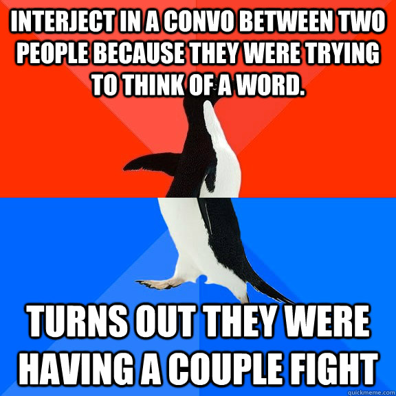 Interject in a convo between two people because they were trying to think of a word. turns out they were having a couple fight  Socially Awesome Awkward Penguin