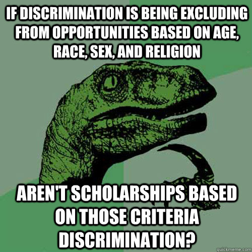 If discrimination is being excluding from opportunities based on age, race, sex, and religion Aren't scholarships based on those criteria discrimination? - If discrimination is being excluding from opportunities based on age, race, sex, and religion Aren't scholarships based on those criteria discrimination?  Philosoraptor
