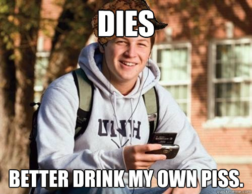 DIES Better drink my own piss.  College Freshman