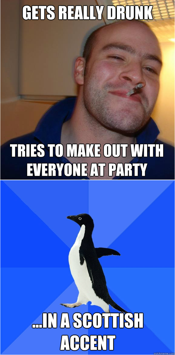 Gets really drunk Tries to make out with everyone at party ...in a Scottish accent  Avg Carl