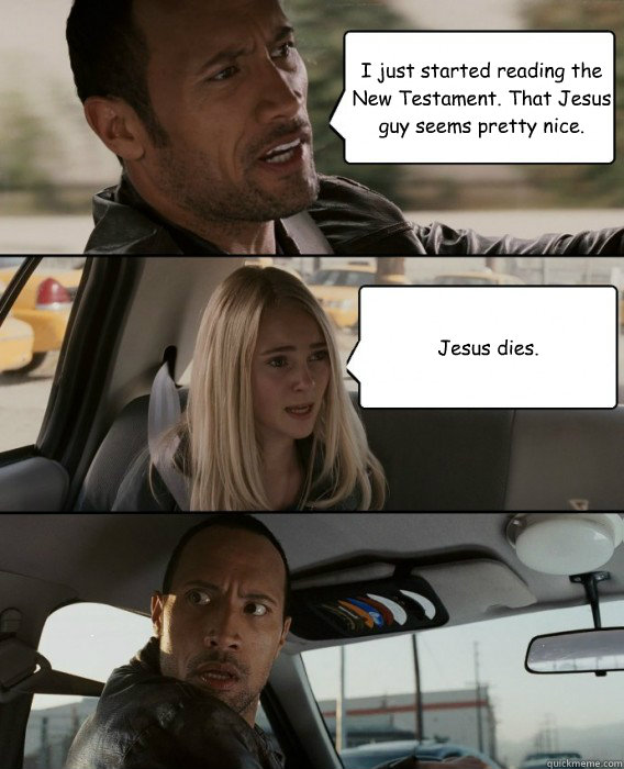 I just started reading the New Testament. That Jesus guy seems pretty nice. Jesus dies.  The Rock Driving