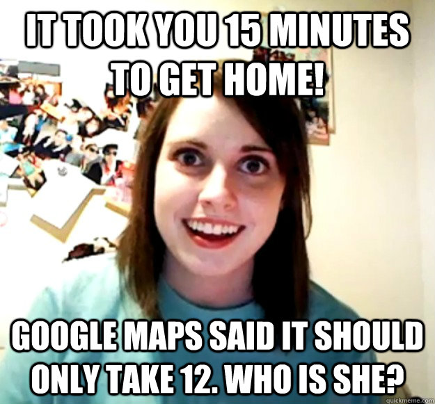 It took you 15 minutes to get home! google maps said it should only take 12. who is she? - It took you 15 minutes to get home! google maps said it should only take 12. who is she?  Overly Attached Girlfriend