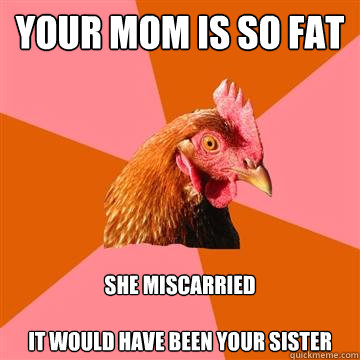 Your mom is so fat she miscarried

It would have been your sister - Your mom is so fat she miscarried

It would have been your sister  Anti-Joke Chicken