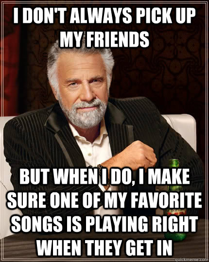 I don't always pick up my friends but when i do, i make sure one of my favorite songs is playing right when they get in  The Most Interesting Man In The World