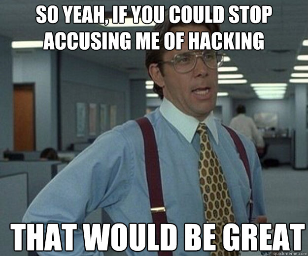 So yeah, if you could stop accusing me of hacking THAT WOULD BE GREAT - So yeah, if you could stop accusing me of hacking THAT WOULD BE GREAT  that would be great