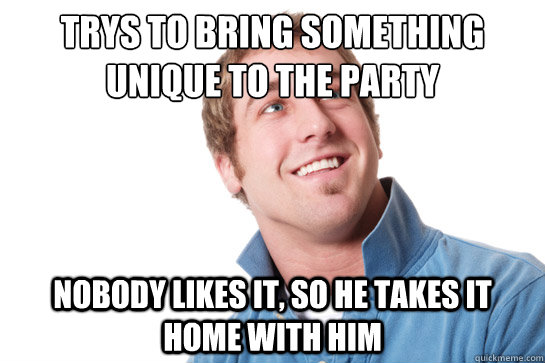 Trys to bring something unique to the party Nobody likes it, so he takes it home with him  Misunderstood D-Bag