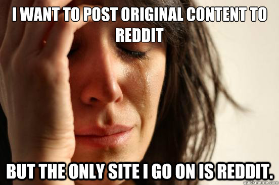 I want to post original content to reddit but the only site i go on is reddit.   First World Problems