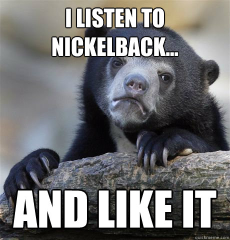 I listen to nickelback... and like it - I listen to nickelback... and like it  Confession Bear