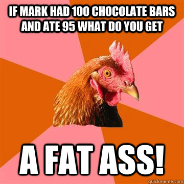 if mark had 100 chocolate bars and ate 95 what do you get a fat ass!  Anti-Joke Chicken