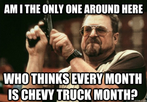 Am I the only one around here who thinks every month is chevy truck month? - Am I the only one around here who thinks every month is chevy truck month?  Am I the only one