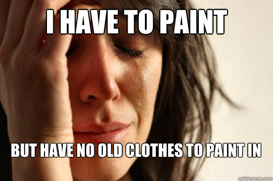 I have to paint 

 But have no old clothes to paint in   First World Problems