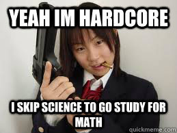 Yeah im hardcore i skip science to go study for math  Hardcore