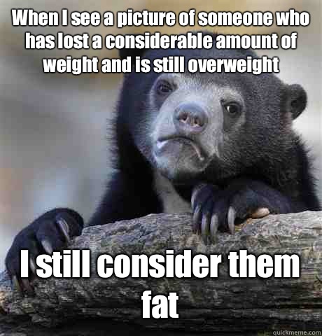When I see a picture of someone who has lost a considerable amount of weight and is still overweight  I still consider them fat  Confession Bear