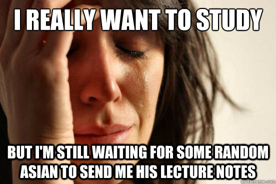 I really want to study But I'm still waiting for some random asian to send me his lecture notes  First World Problems