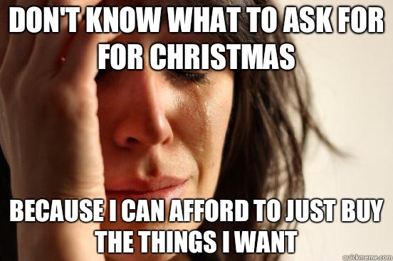 Don't know what to ask for for Christmas Because I can afford to just buy the things I want  First World Problems