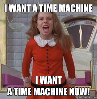 i want a time machine i want
a time machine NOW!  Veruca Salt