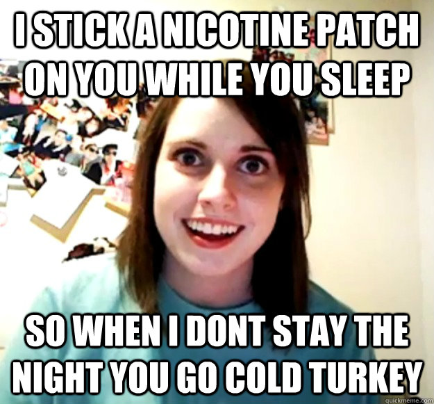 I Stick a Nicotine patch on you while you sleep So when i dont stay the night you go cold turkey  Overly Attached Girlfriend