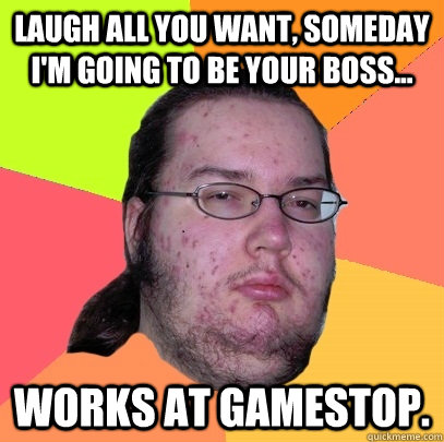 Laugh all you want, someday I'm going to be your boss... Works at gamestop.   Butthurt Dweller