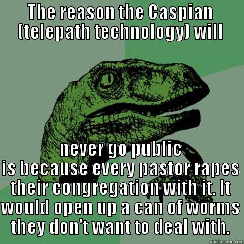 THE REASON THE CASPIAN (TELEPATH TECHNOLOGY) WILL NEVER GO PUBLIC IS BECAUSE EVERY PASTOR RAPES THEIR CONGREGATION WITH IT. IT WOULD OPEN UP A CAN OF WORMS THEY DON'T WANT TO DEAL WITH. Philosoraptor