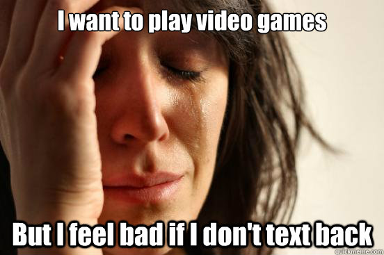 I want to play video games But I feel bad if I don't text back  First World Problems