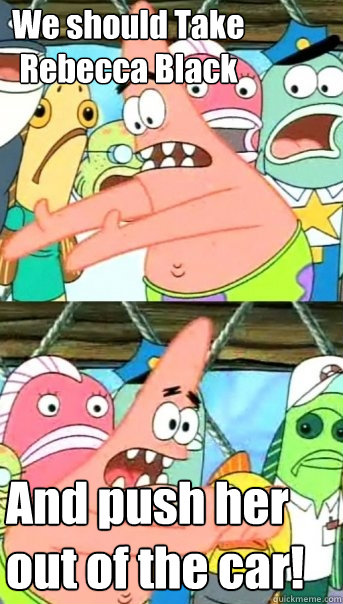 We should Take Rebecca Black And push her out of the car!  Push it somewhere else Patrick