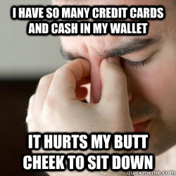 I have so many credit cards and cash in my wallet it hurts my butt cheek to sit down  