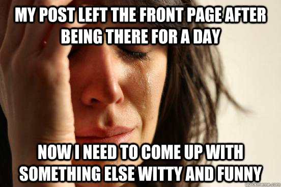 my post left the front page after being there for a day now I need to come up with something else witty and funny - my post left the front page after being there for a day now I need to come up with something else witty and funny  First World Problems