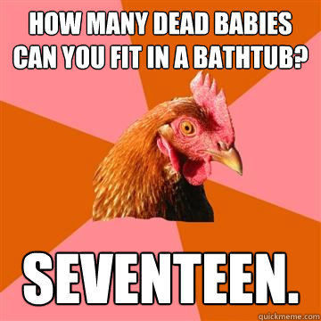 how many dead babies can you fit in a bathtub? seventeen.  Anti-Joke Chicken