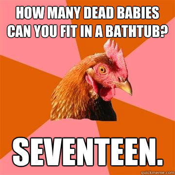 how many dead babies can you fit in a bathtub? seventeen. - how many dead babies can you fit in a bathtub? seventeen.  Anti-Joke Chicken