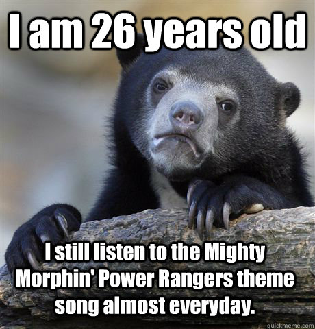 I am 26 years old I still listen to the Mighty Morphin' Power Rangers theme song almost everyday. - I am 26 years old I still listen to the Mighty Morphin' Power Rangers theme song almost everyday.  Confession Bear