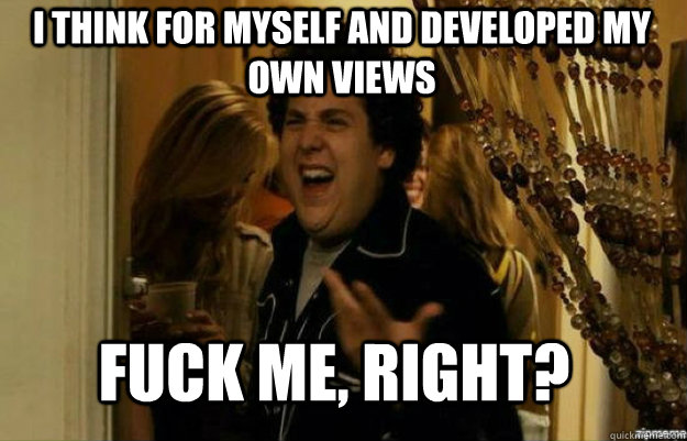 I think for myself and developed my own views Fuck me, right?  fuck me right