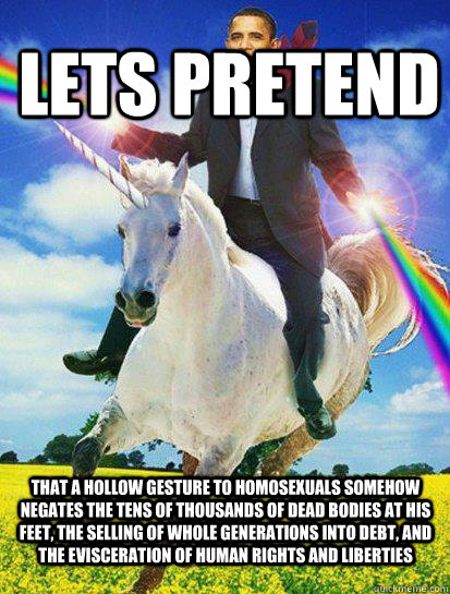 Lets Pretend That a hollow gesture to homosexuals somehow negates the tens of thousands of dead bodies at his feet, the selling of whole generations into debt, and the evisceration of human rights and liberties - Lets Pretend That a hollow gesture to homosexuals somehow negates the tens of thousands of dead bodies at his feet, the selling of whole generations into debt, and the evisceration of human rights and liberties  Obama rainbow unicorn