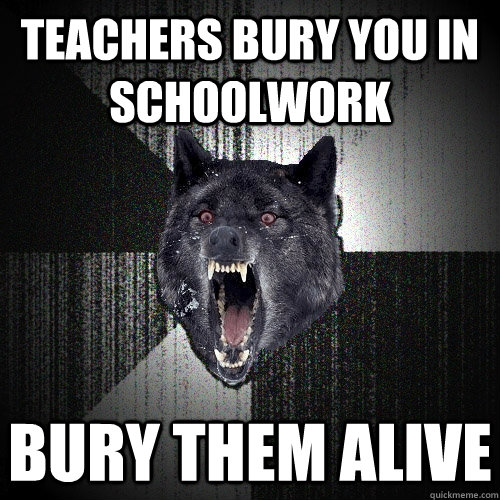 Teachers bury you in schoolwork Bury them alive   Insanity Wolf