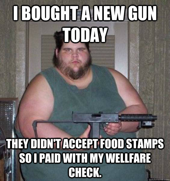 I bought a new gun today They didn't accept food stamps so I paid with my wellfare check.  College Conservative