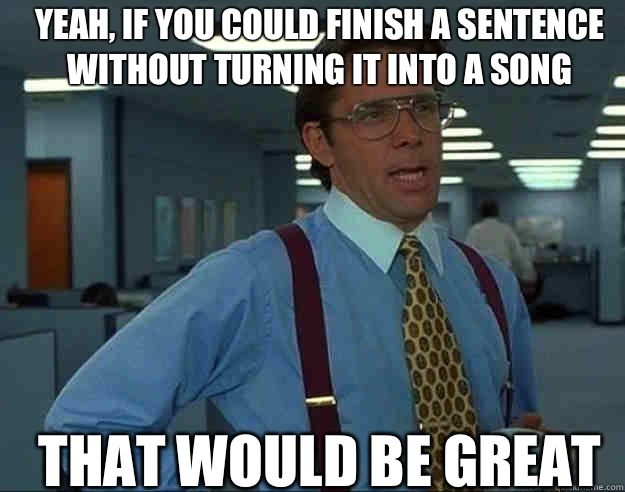Yeah, if you could finish a sentence without turning it into a song THAT WOULD BE GREAT - Yeah, if you could finish a sentence without turning it into a song THAT WOULD BE GREAT  Misc