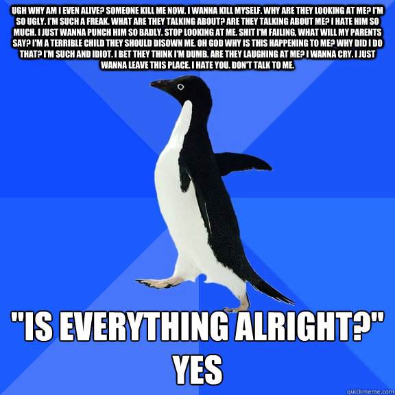 ugh why am i even alive? someone kill me now. i wanna kill myself. why are they looking at me? i'm so ugly. i'm such a freak. what are they talking about? are they talking about me? i hate him so much. i just wanna punch him so badly. stop looking at me.   Socially Awkward Penguin