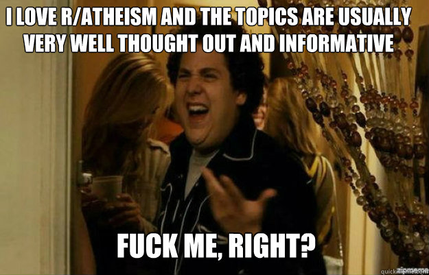 I love r/atheism and the topics are usually very well thought out and informative FUCK ME, RIGHT?  fuck me right