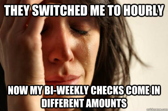 They switched me to hourly now my bi-weekly checks come in different amounts  First World Problems