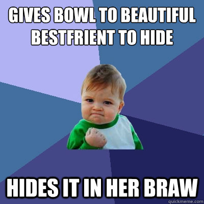 Gives bowl to beautiful bestfrient to hide Hides it in her braw  Success Kid