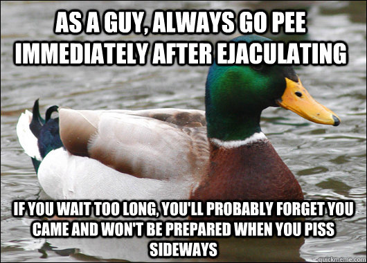 as a guy, always go pee immediately after ejaculating If you wait too long, you'll probably forget you came and won't be prepared when you piss sideways  Actual Advice Mallard